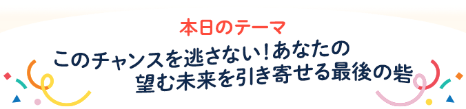 本日のテーマ このチャンスを逃さない！あなたの望む未来を引き寄せる最後の砦