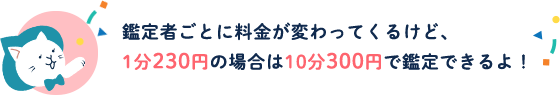 鑑定者ごとに料金が変わってくるけど、1分230円の場合は10分300円で鑑定できるよ！