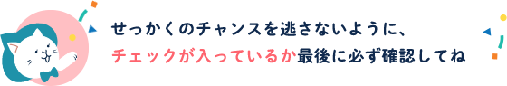 せっかくのチャンスを逃さないように、チェックが入っているか最後に必ず確認してね