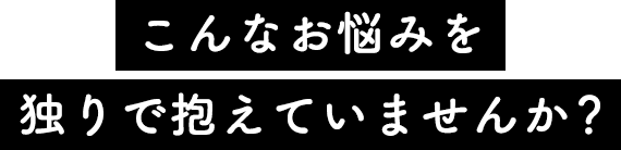 こんなお悩みを独りで抱えていませんか？